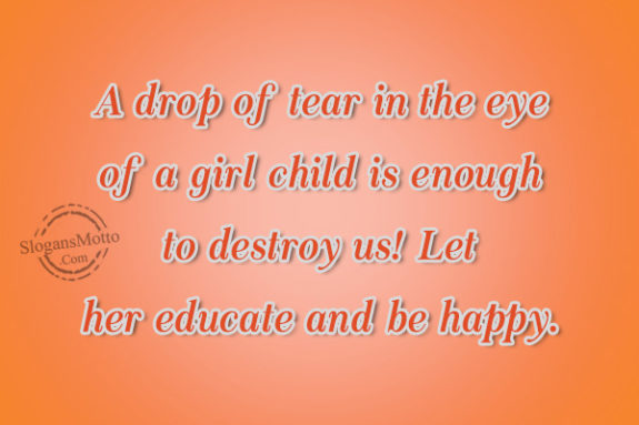 A drop of tear in the eye of a girl child is enough to destroy us! Let her educate and be happy.