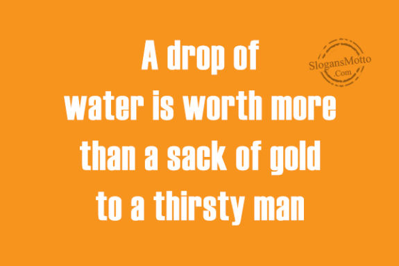 A drop of water is worth more than a sack of gold to a thirsty man