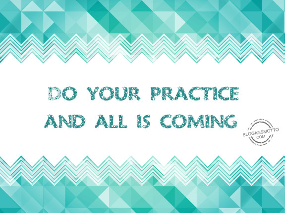 Do your practice and all is coming