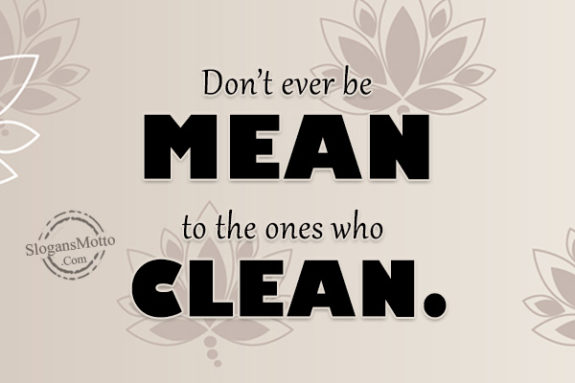 Don’t ever be MEAN to the ones who CLEAN.