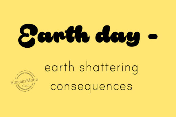 Earth day – earth shattering consequences