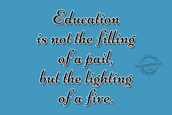 Education is not the filling of a pail, but the lighting of a fire.