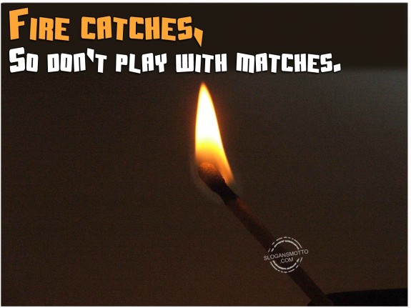 Fire catches, so don’t play with matches