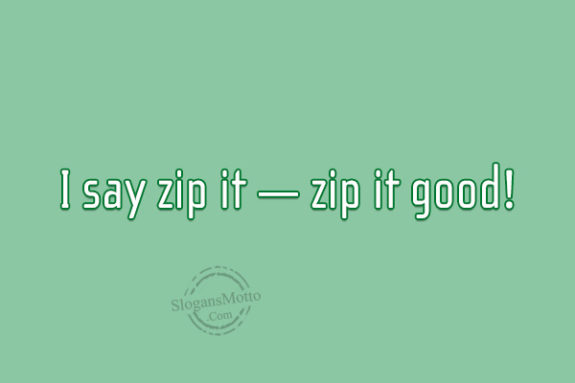 I say zip it — zip it good!