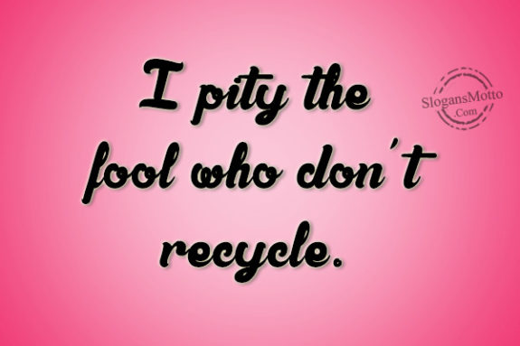 I pity the fool who don’t recycle.