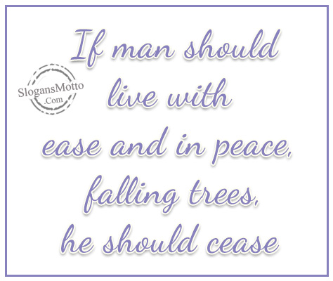 If man should live with ease and in peace, falling trees, he should cease