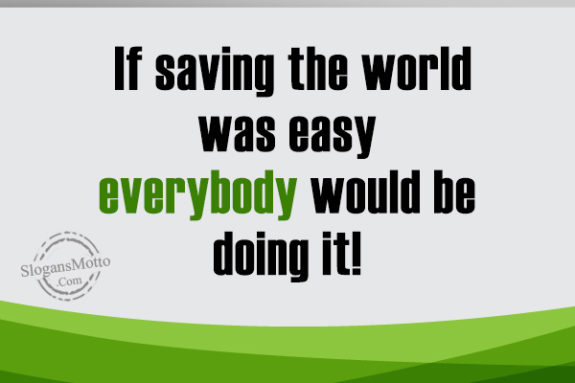 If saving the world was easy everybody would be doing it!