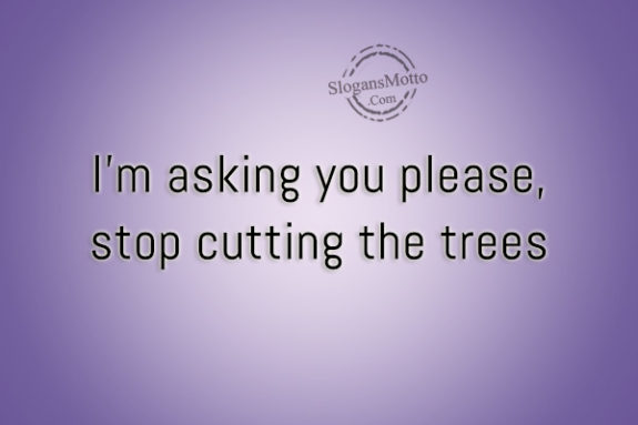 I’m asking you please, stop cutting the trees