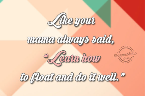 Like your mama always said, “Learn how to float and do it well.”