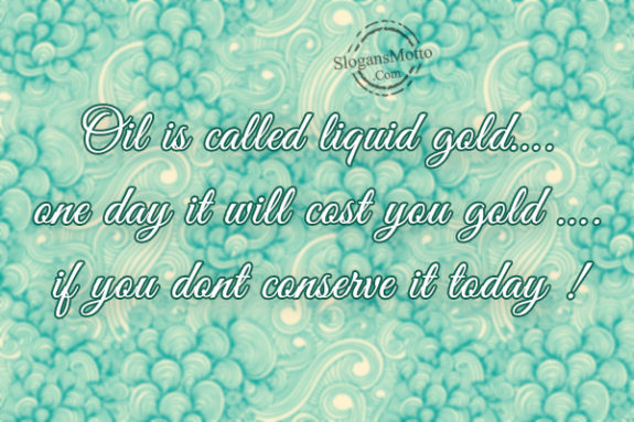 Oil is called liquid gold….one day it will cost you gold …. if you dont conserve it today !