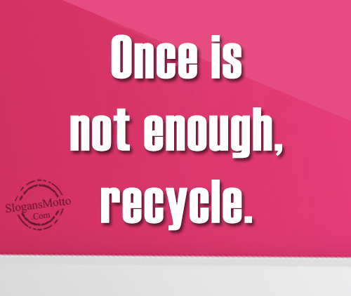 Once is not enough, recycle.