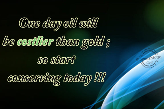 One day oil will be costlier than gold ; so start conserving today !!! 