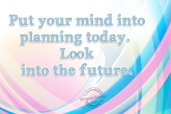 Put your mind into planning today. Look into the future.