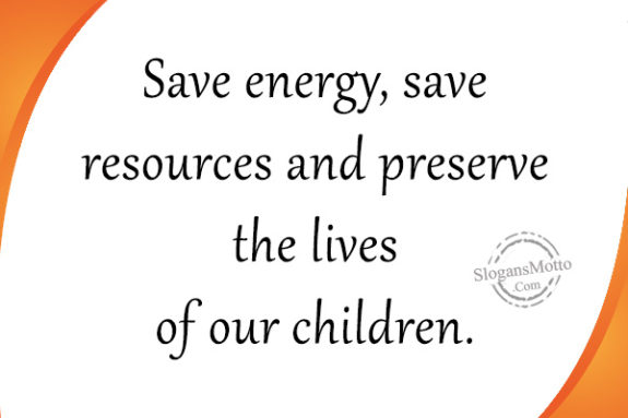 Save energy, save resources and preserve the lives of our children.