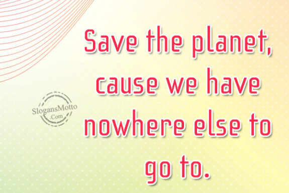 Save the planet, cause we have nowhere else to go to.