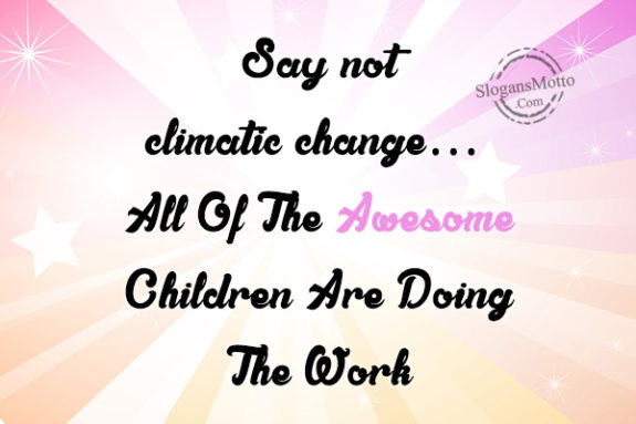 Say not climatic change… All Of The Awesome Children Are Doing The Work