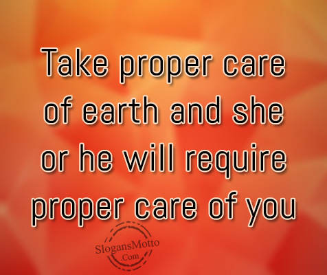 Take proper care of earth and she or he will require proper care of you