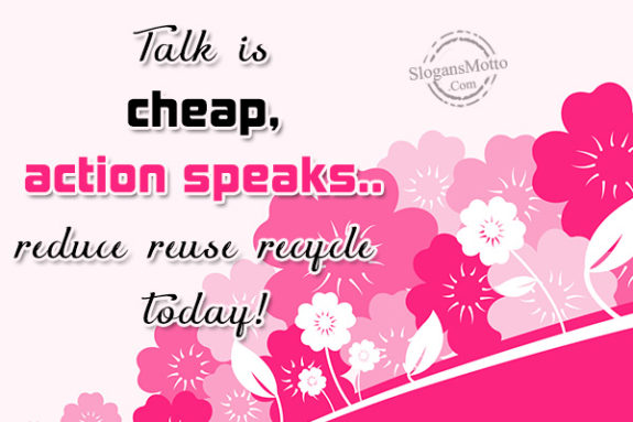 Talk is cheap, action speaks..reduce reuse recycle today!