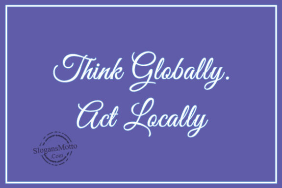 Think globally. Act locally.