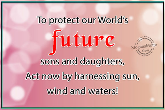 To protect our World’s future sons and daughters, Act now by harnessing sun, wind and waters!