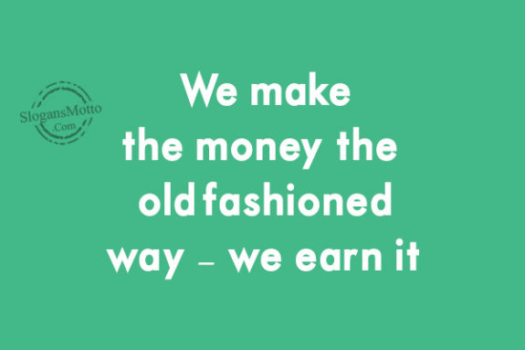 We make the money the old-fashioned way – we earn it.