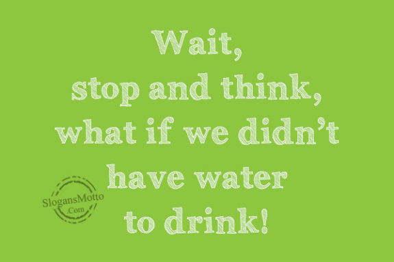 Wait, stop and think, what if we didn’t have water to drink!