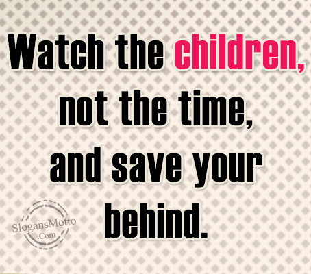 Watch the children, not the time, and save your behind.