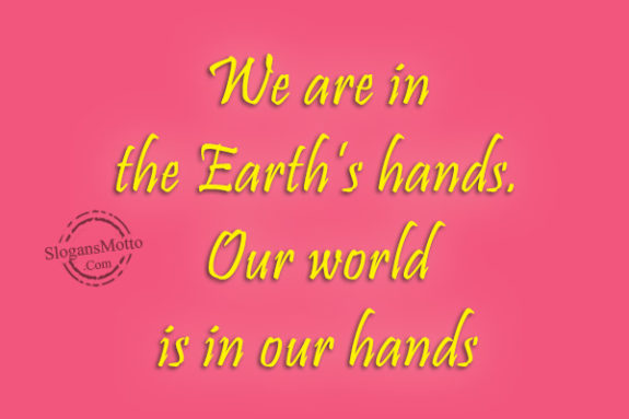 We are in the Earth’s hands. Our world is in our hands.