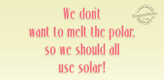 We don’t want to melt the polar, so we should all use solar!