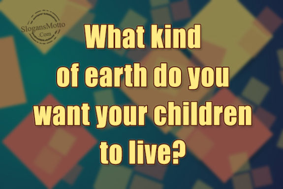 What kind of earth do you want your children to live?