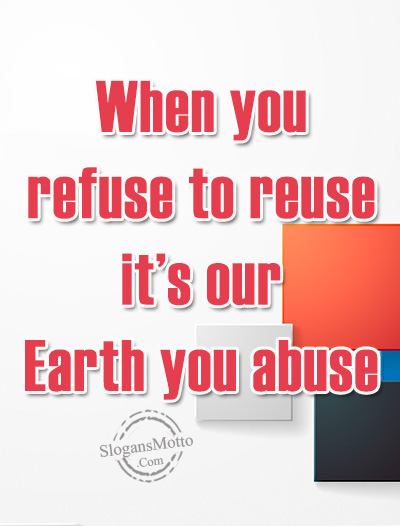When you refuse to reuse it’s our Earth you abuse