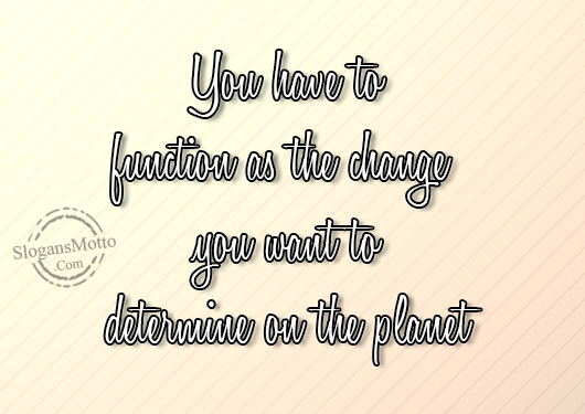 You have to function as the change you want to determine on the planet