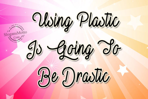 Using Plastic Is Going To Be Drastic